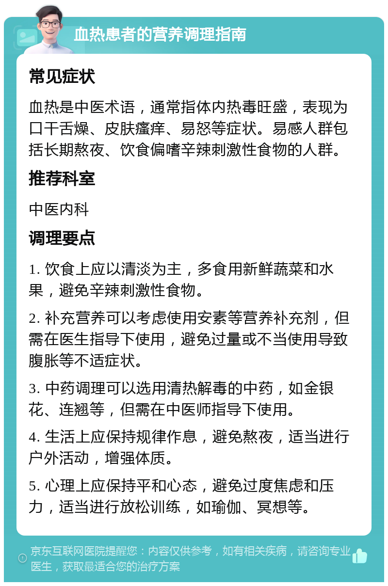 血热患者的营养调理指南 常见症状 血热是中医术语，通常指体内热毒旺盛，表现为口干舌燥、皮肤瘙痒、易怒等症状。易感人群包括长期熬夜、饮食偏嗜辛辣刺激性食物的人群。 推荐科室 中医内科 调理要点 1. 饮食上应以清淡为主，多食用新鲜蔬菜和水果，避免辛辣刺激性食物。 2. 补充营养可以考虑使用安素等营养补充剂，但需在医生指导下使用，避免过量或不当使用导致腹胀等不适症状。 3. 中药调理可以选用清热解毒的中药，如金银花、连翘等，但需在中医师指导下使用。 4. 生活上应保持规律作息，避免熬夜，适当进行户外活动，增强体质。 5. 心理上应保持平和心态，避免过度焦虑和压力，适当进行放松训练，如瑜伽、冥想等。