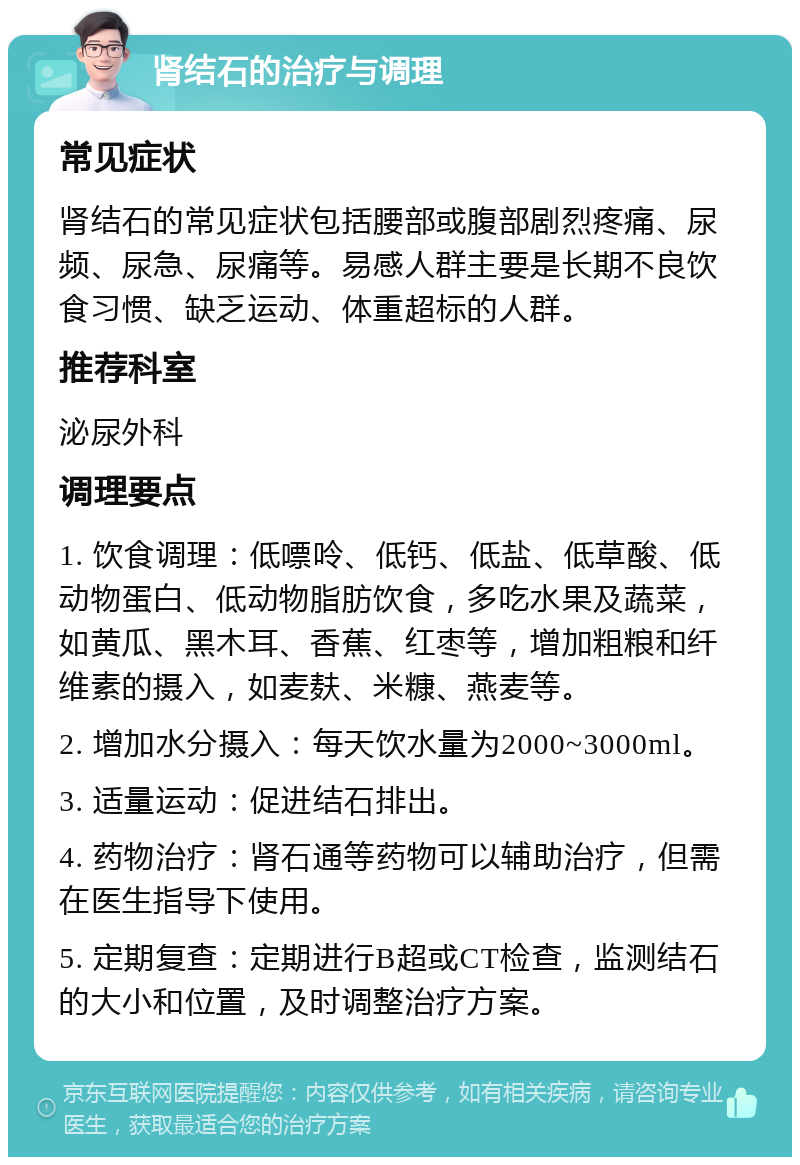 肾结石的治疗与调理 常见症状 肾结石的常见症状包括腰部或腹部剧烈疼痛、尿频、尿急、尿痛等。易感人群主要是长期不良饮食习惯、缺乏运动、体重超标的人群。 推荐科室 泌尿外科 调理要点 1. 饮食调理：低嘌呤、低钙、低盐、低草酸、低动物蛋白、低动物脂肪饮食，多吃水果及蔬菜，如黄瓜、黑木耳、香蕉、红枣等，增加粗粮和纤维素的摄入，如麦麸、米糠、燕麦等。 2. 增加水分摄入：每天饮水量为2000~3000ml。 3. 适量运动：促进结石排出。 4. 药物治疗：肾石通等药物可以辅助治疗，但需在医生指导下使用。 5. 定期复查：定期进行B超或CT检查，监测结石的大小和位置，及时调整治疗方案。