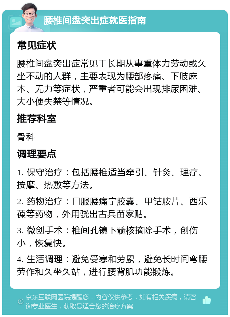 腰椎间盘突出症就医指南 常见症状 腰椎间盘突出症常见于长期从事重体力劳动或久坐不动的人群，主要表现为腰部疼痛、下肢麻木、无力等症状，严重者可能会出现排尿困难、大小便失禁等情况。 推荐科室 骨科 调理要点 1. 保守治疗：包括腰椎适当牵引、针灸、理疗、按摩、热敷等方法。 2. 药物治疗：口服腰痛宁胶囊、甲钴胺片、西乐葆等药物，外用骁出古兵苗家贴。 3. 微创手术：椎间孔镜下髓核摘除手术，创伤小，恢复快。 4. 生活调理：避免受寒和劳累，避免长时间弯腰劳作和久坐久站，进行腰背肌功能锻炼。