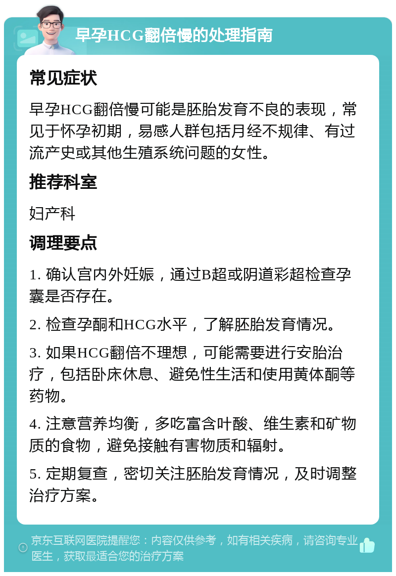 早孕HCG翻倍慢的处理指南 常见症状 早孕HCG翻倍慢可能是胚胎发育不良的表现，常见于怀孕初期，易感人群包括月经不规律、有过流产史或其他生殖系统问题的女性。 推荐科室 妇产科 调理要点 1. 确认宫内外妊娠，通过B超或阴道彩超检查孕囊是否存在。 2. 检查孕酮和HCG水平，了解胚胎发育情况。 3. 如果HCG翻倍不理想，可能需要进行安胎治疗，包括卧床休息、避免性生活和使用黄体酮等药物。 4. 注意营养均衡，多吃富含叶酸、维生素和矿物质的食物，避免接触有害物质和辐射。 5. 定期复查，密切关注胚胎发育情况，及时调整治疗方案。