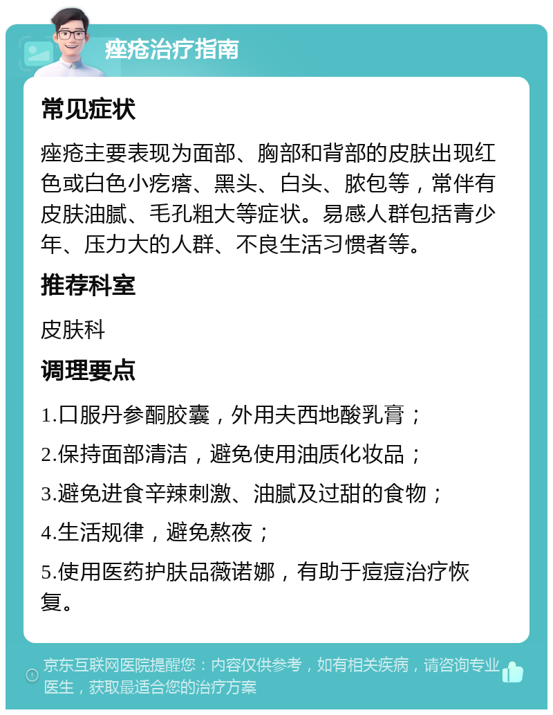 痤疮治疗指南 常见症状 痤疮主要表现为面部、胸部和背部的皮肤出现红色或白色小疙瘩、黑头、白头、脓包等，常伴有皮肤油腻、毛孔粗大等症状。易感人群包括青少年、压力大的人群、不良生活习惯者等。 推荐科室 皮肤科 调理要点 1.口服丹参酮胶囊，外用夫西地酸乳膏； 2.保持面部清洁，避免使用油质化妆品； 3.避免进食辛辣刺激、油腻及过甜的食物； 4.生活规律，避免熬夜； 5.使用医药护肤品薇诺娜，有助于痘痘治疗恢复。