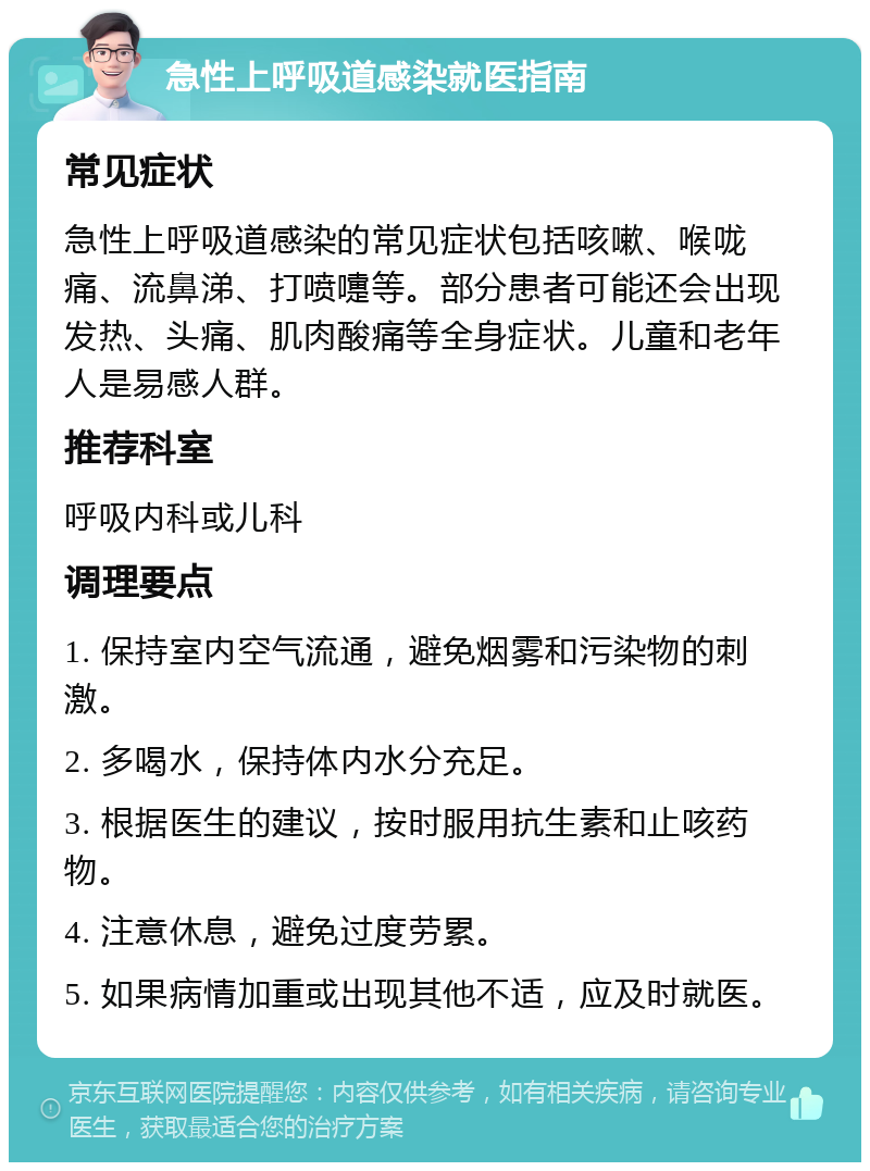 急性上呼吸道感染就医指南 常见症状 急性上呼吸道感染的常见症状包括咳嗽、喉咙痛、流鼻涕、打喷嚏等。部分患者可能还会出现发热、头痛、肌肉酸痛等全身症状。儿童和老年人是易感人群。 推荐科室 呼吸内科或儿科 调理要点 1. 保持室内空气流通，避免烟雾和污染物的刺激。 2. 多喝水，保持体内水分充足。 3. 根据医生的建议，按时服用抗生素和止咳药物。 4. 注意休息，避免过度劳累。 5. 如果病情加重或出现其他不适，应及时就医。