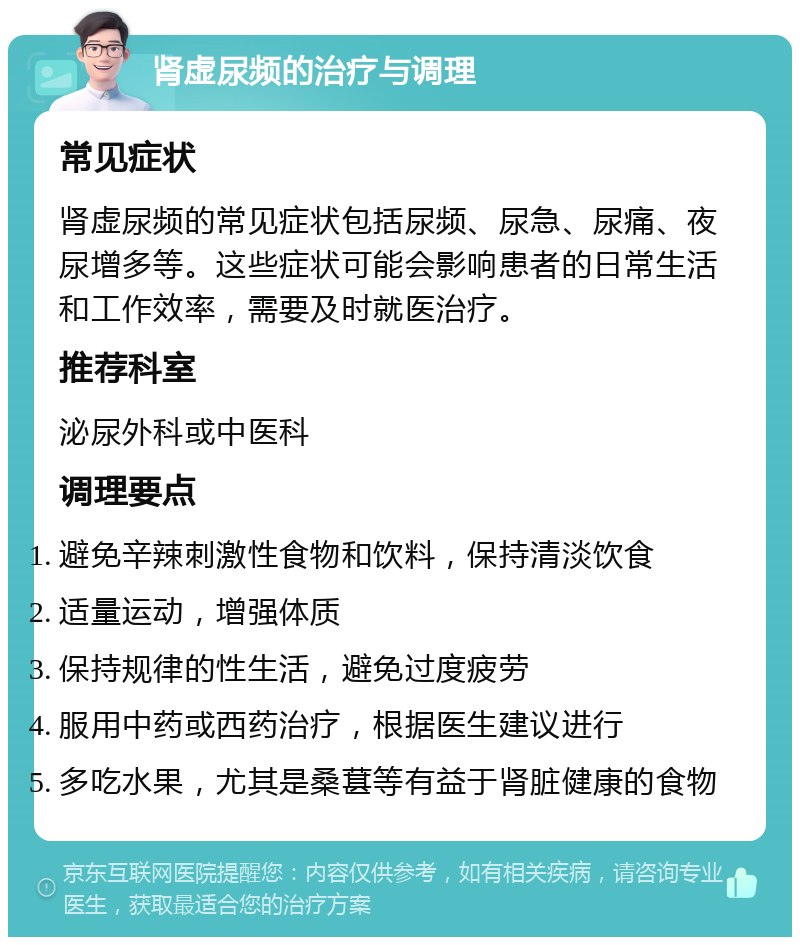 肾虚尿频的治疗与调理 常见症状 肾虚尿频的常见症状包括尿频、尿急、尿痛、夜尿增多等。这些症状可能会影响患者的日常生活和工作效率，需要及时就医治疗。 推荐科室 泌尿外科或中医科 调理要点 避免辛辣刺激性食物和饮料，保持清淡饮食 适量运动，增强体质 保持规律的性生活，避免过度疲劳 服用中药或西药治疗，根据医生建议进行 多吃水果，尤其是桑葚等有益于肾脏健康的食物