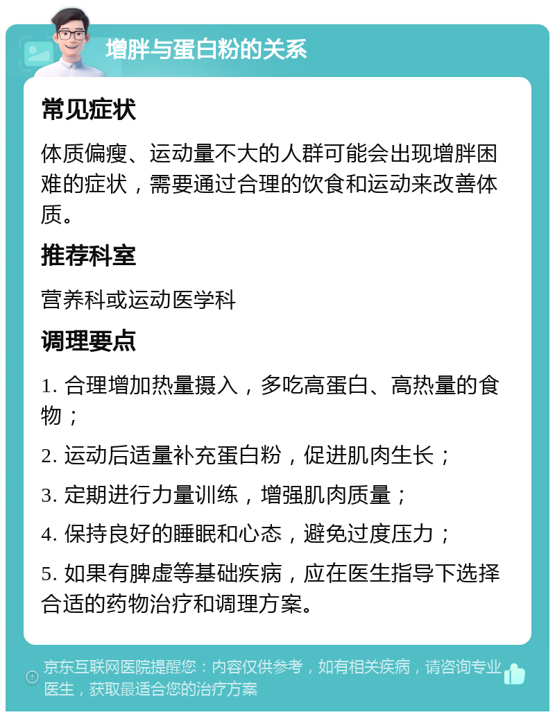 增胖与蛋白粉的关系 常见症状 体质偏瘦、运动量不大的人群可能会出现增胖困难的症状，需要通过合理的饮食和运动来改善体质。 推荐科室 营养科或运动医学科 调理要点 1. 合理增加热量摄入，多吃高蛋白、高热量的食物； 2. 运动后适量补充蛋白粉，促进肌肉生长； 3. 定期进行力量训练，增强肌肉质量； 4. 保持良好的睡眠和心态，避免过度压力； 5. 如果有脾虚等基础疾病，应在医生指导下选择合适的药物治疗和调理方案。