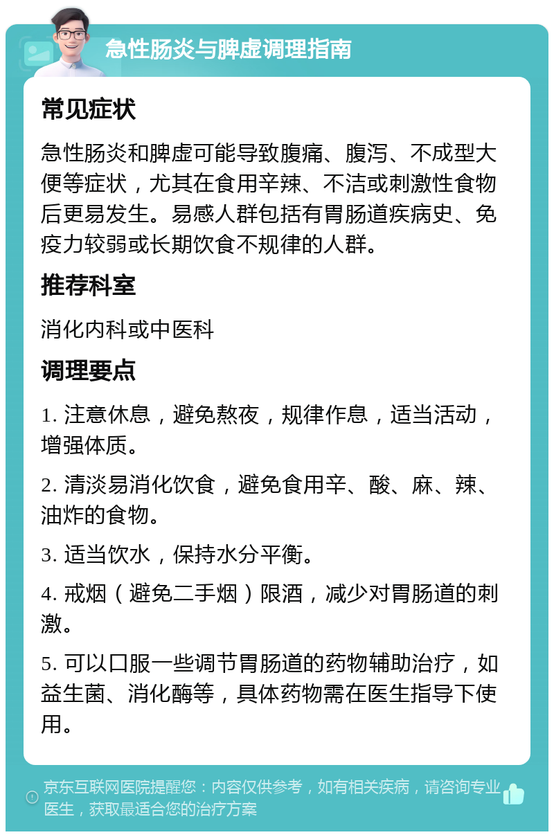 急性肠炎与脾虚调理指南 常见症状 急性肠炎和脾虚可能导致腹痛、腹泻、不成型大便等症状，尤其在食用辛辣、不洁或刺激性食物后更易发生。易感人群包括有胃肠道疾病史、免疫力较弱或长期饮食不规律的人群。 推荐科室 消化内科或中医科 调理要点 1. 注意休息，避免熬夜，规律作息，适当活动，增强体质。 2. 清淡易消化饮食，避免食用辛、酸、麻、辣、油炸的食物。 3. 适当饮水，保持水分平衡。 4. 戒烟（避免二手烟）限酒，减少对胃肠道的刺激。 5. 可以口服一些调节胃肠道的药物辅助治疗，如益生菌、消化酶等，具体药物需在医生指导下使用。