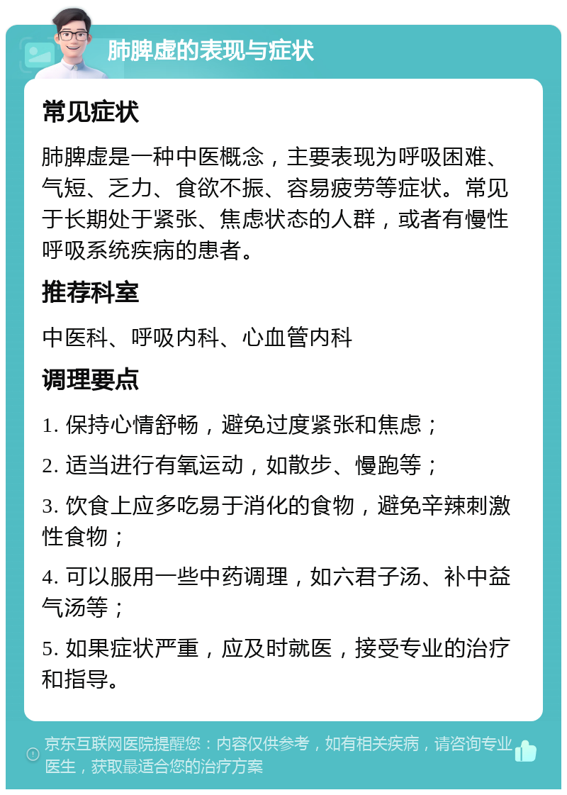 肺脾虚的表现与症状 常见症状 肺脾虚是一种中医概念，主要表现为呼吸困难、气短、乏力、食欲不振、容易疲劳等症状。常见于长期处于紧张、焦虑状态的人群，或者有慢性呼吸系统疾病的患者。 推荐科室 中医科、呼吸内科、心血管内科 调理要点 1. 保持心情舒畅，避免过度紧张和焦虑； 2. 适当进行有氧运动，如散步、慢跑等； 3. 饮食上应多吃易于消化的食物，避免辛辣刺激性食物； 4. 可以服用一些中药调理，如六君子汤、补中益气汤等； 5. 如果症状严重，应及时就医，接受专业的治疗和指导。