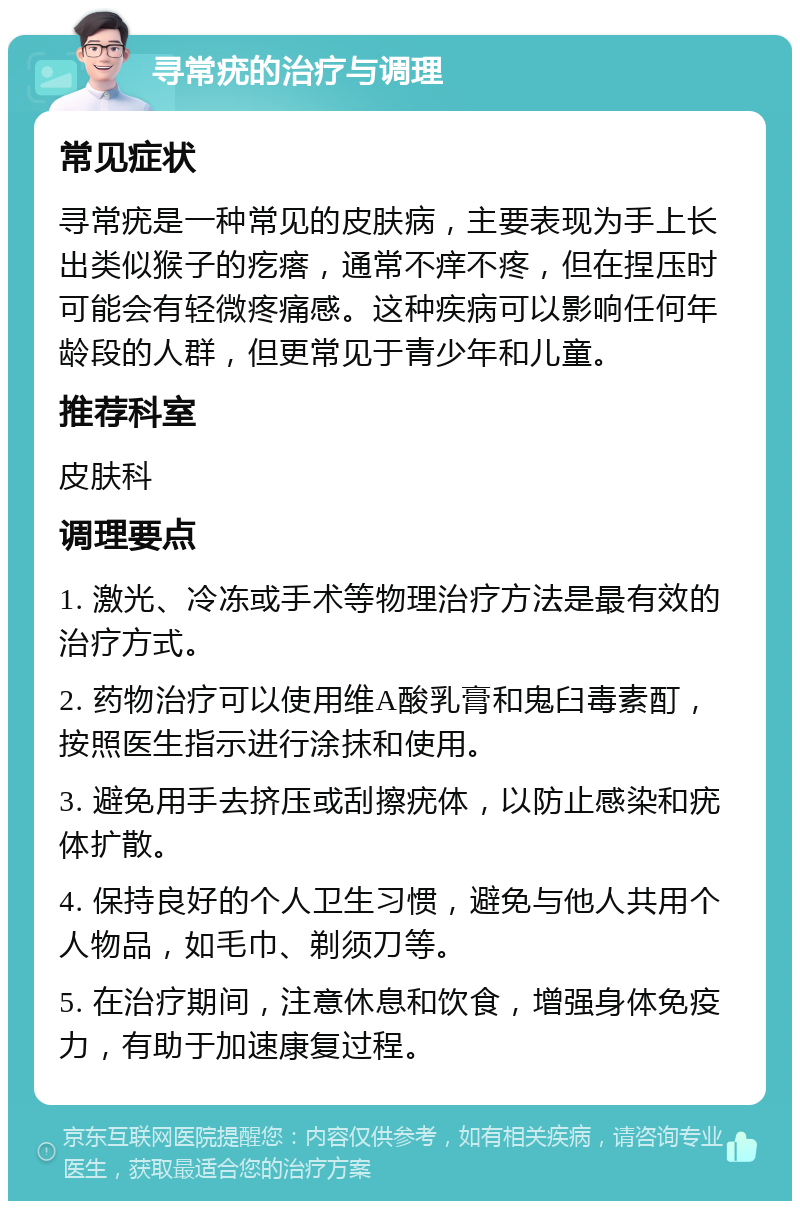 寻常疣的治疗与调理 常见症状 寻常疣是一种常见的皮肤病，主要表现为手上长出类似猴子的疙瘩，通常不痒不疼，但在捏压时可能会有轻微疼痛感。这种疾病可以影响任何年龄段的人群，但更常见于青少年和儿童。 推荐科室 皮肤科 调理要点 1. 激光、冷冻或手术等物理治疗方法是最有效的治疗方式。 2. 药物治疗可以使用维A酸乳膏和鬼臼毒素酊，按照医生指示进行涂抹和使用。 3. 避免用手去挤压或刮擦疣体，以防止感染和疣体扩散。 4. 保持良好的个人卫生习惯，避免与他人共用个人物品，如毛巾、剃须刀等。 5. 在治疗期间，注意休息和饮食，增强身体免疫力，有助于加速康复过程。