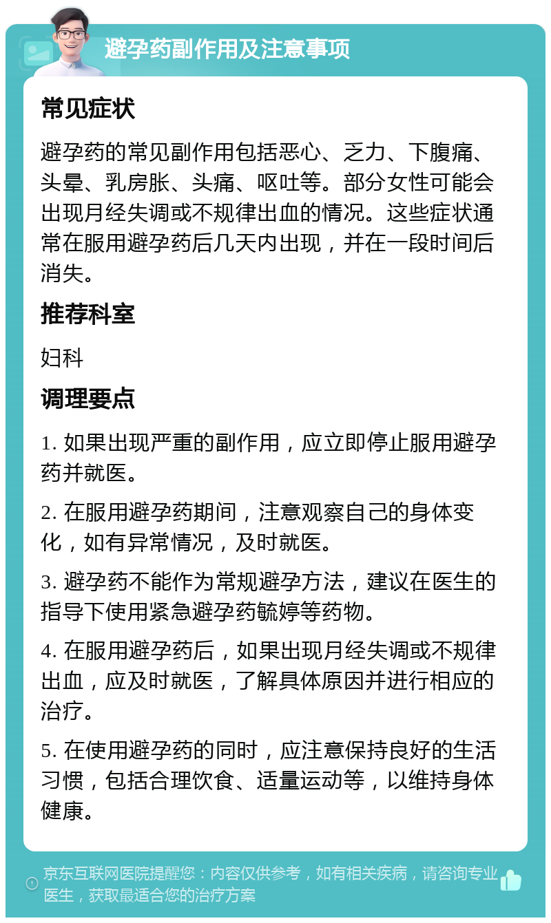 避孕药副作用及注意事项 常见症状 避孕药的常见副作用包括恶心、乏力、下腹痛、头晕、乳房胀、头痛、呕吐等。部分女性可能会出现月经失调或不规律出血的情况。这些症状通常在服用避孕药后几天内出现，并在一段时间后消失。 推荐科室 妇科 调理要点 1. 如果出现严重的副作用，应立即停止服用避孕药并就医。 2. 在服用避孕药期间，注意观察自己的身体变化，如有异常情况，及时就医。 3. 避孕药不能作为常规避孕方法，建议在医生的指导下使用紧急避孕药毓婷等药物。 4. 在服用避孕药后，如果出现月经失调或不规律出血，应及时就医，了解具体原因并进行相应的治疗。 5. 在使用避孕药的同时，应注意保持良好的生活习惯，包括合理饮食、适量运动等，以维持身体健康。