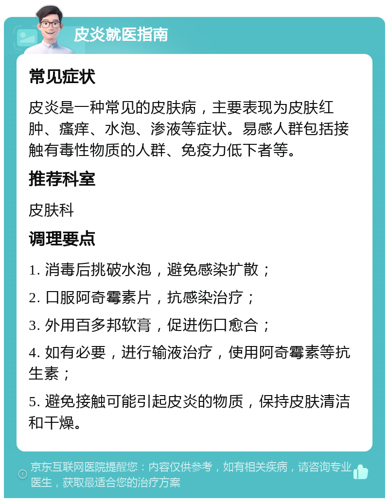 皮炎就医指南 常见症状 皮炎是一种常见的皮肤病，主要表现为皮肤红肿、瘙痒、水泡、渗液等症状。易感人群包括接触有毒性物质的人群、免疫力低下者等。 推荐科室 皮肤科 调理要点 1. 消毒后挑破水泡，避免感染扩散； 2. 口服阿奇霉素片，抗感染治疗； 3. 外用百多邦软膏，促进伤口愈合； 4. 如有必要，进行输液治疗，使用阿奇霉素等抗生素； 5. 避免接触可能引起皮炎的物质，保持皮肤清洁和干燥。