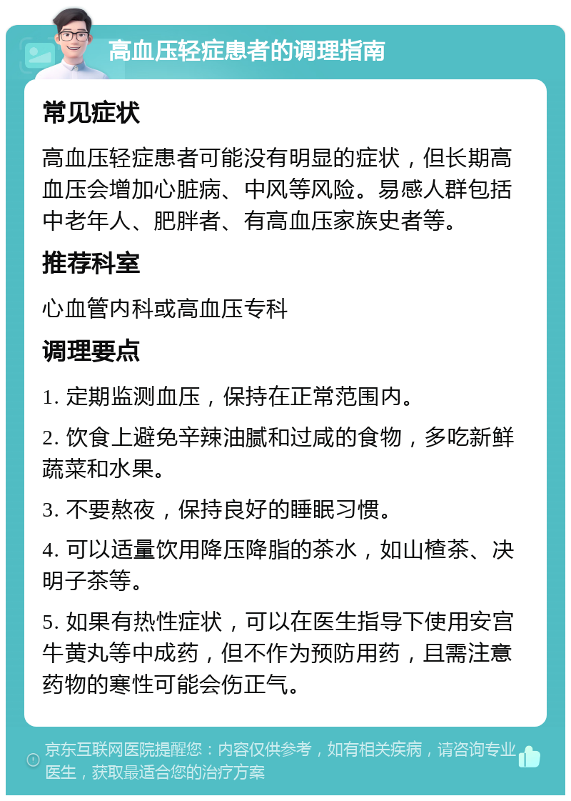 高血压轻症患者的调理指南 常见症状 高血压轻症患者可能没有明显的症状，但长期高血压会增加心脏病、中风等风险。易感人群包括中老年人、肥胖者、有高血压家族史者等。 推荐科室 心血管内科或高血压专科 调理要点 1. 定期监测血压，保持在正常范围内。 2. 饮食上避免辛辣油腻和过咸的食物，多吃新鲜蔬菜和水果。 3. 不要熬夜，保持良好的睡眠习惯。 4. 可以适量饮用降压降脂的茶水，如山楂茶、决明子茶等。 5. 如果有热性症状，可以在医生指导下使用安宫牛黄丸等中成药，但不作为预防用药，且需注意药物的寒性可能会伤正气。