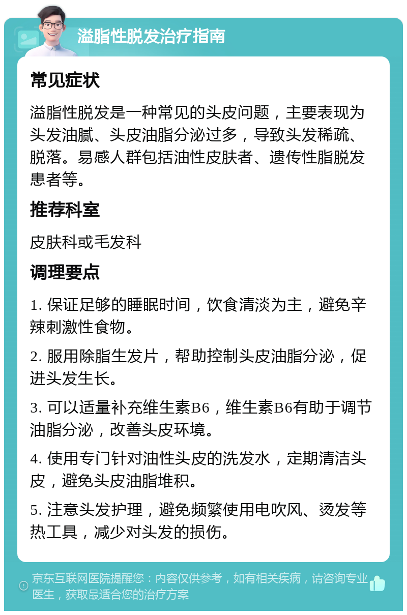 溢脂性脱发治疗指南 常见症状 溢脂性脱发是一种常见的头皮问题，主要表现为头发油腻、头皮油脂分泌过多，导致头发稀疏、脱落。易感人群包括油性皮肤者、遗传性脂脱发患者等。 推荐科室 皮肤科或毛发科 调理要点 1. 保证足够的睡眠时间，饮食清淡为主，避免辛辣刺激性食物。 2. 服用除脂生发片，帮助控制头皮油脂分泌，促进头发生长。 3. 可以适量补充维生素B6，维生素B6有助于调节油脂分泌，改善头皮环境。 4. 使用专门针对油性头皮的洗发水，定期清洁头皮，避免头皮油脂堆积。 5. 注意头发护理，避免频繁使用电吹风、烫发等热工具，减少对头发的损伤。