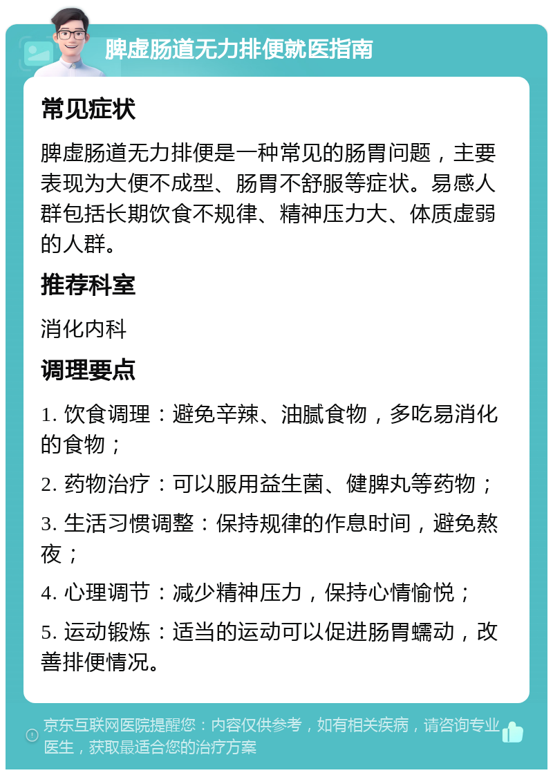 脾虚肠道无力排便就医指南 常见症状 脾虚肠道无力排便是一种常见的肠胃问题，主要表现为大便不成型、肠胃不舒服等症状。易感人群包括长期饮食不规律、精神压力大、体质虚弱的人群。 推荐科室 消化内科 调理要点 1. 饮食调理：避免辛辣、油腻食物，多吃易消化的食物； 2. 药物治疗：可以服用益生菌、健脾丸等药物； 3. 生活习惯调整：保持规律的作息时间，避免熬夜； 4. 心理调节：减少精神压力，保持心情愉悦； 5. 运动锻炼：适当的运动可以促进肠胃蠕动，改善排便情况。