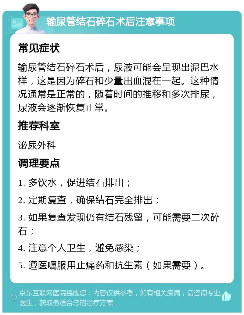 输尿管结石碎石术后注意事项 常见症状 输尿管结石碎石术后，尿液可能会呈现出泥巴水样，这是因为碎石和少量出血混在一起。这种情况通常是正常的，随着时间的推移和多次排尿，尿液会逐渐恢复正常。 推荐科室 泌尿外科 调理要点 1. 多饮水，促进结石排出； 2. 定期复查，确保结石完全排出； 3. 如果复查发现仍有结石残留，可能需要二次碎石； 4. 注意个人卫生，避免感染； 5. 遵医嘱服用止痛药和抗生素（如果需要）。