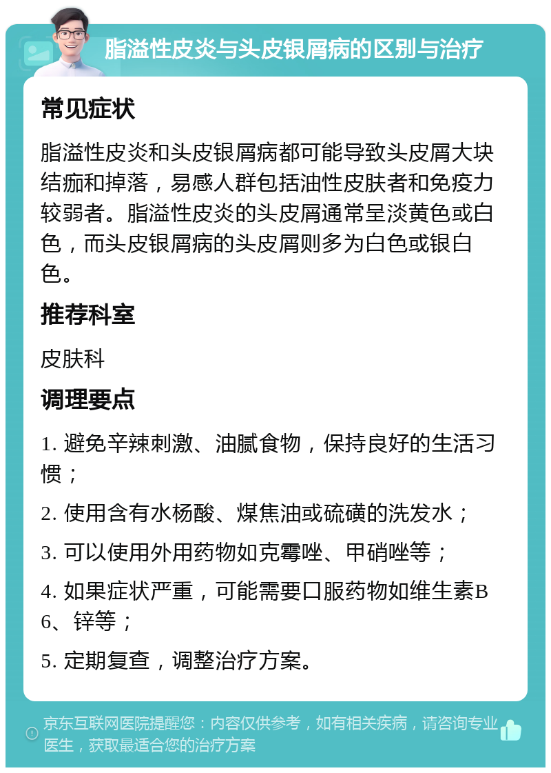 脂溢性皮炎与头皮银屑病的区别与治疗 常见症状 脂溢性皮炎和头皮银屑病都可能导致头皮屑大块结痂和掉落，易感人群包括油性皮肤者和免疫力较弱者。脂溢性皮炎的头皮屑通常呈淡黄色或白色，而头皮银屑病的头皮屑则多为白色或银白色。 推荐科室 皮肤科 调理要点 1. 避免辛辣刺激、油腻食物，保持良好的生活习惯； 2. 使用含有水杨酸、煤焦油或硫磺的洗发水； 3. 可以使用外用药物如克霉唑、甲硝唑等； 4. 如果症状严重，可能需要口服药物如维生素B6、锌等； 5. 定期复查，调整治疗方案。