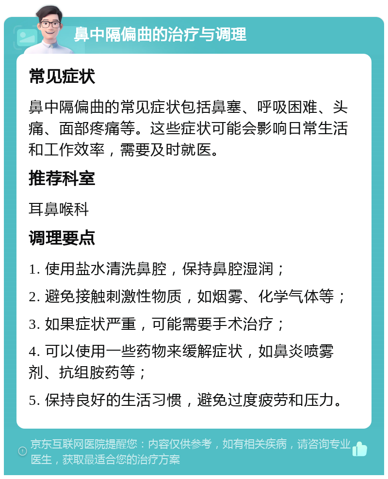 鼻中隔偏曲的治疗与调理 常见症状 鼻中隔偏曲的常见症状包括鼻塞、呼吸困难、头痛、面部疼痛等。这些症状可能会影响日常生活和工作效率，需要及时就医。 推荐科室 耳鼻喉科 调理要点 1. 使用盐水清洗鼻腔，保持鼻腔湿润； 2. 避免接触刺激性物质，如烟雾、化学气体等； 3. 如果症状严重，可能需要手术治疗； 4. 可以使用一些药物来缓解症状，如鼻炎喷雾剂、抗组胺药等； 5. 保持良好的生活习惯，避免过度疲劳和压力。