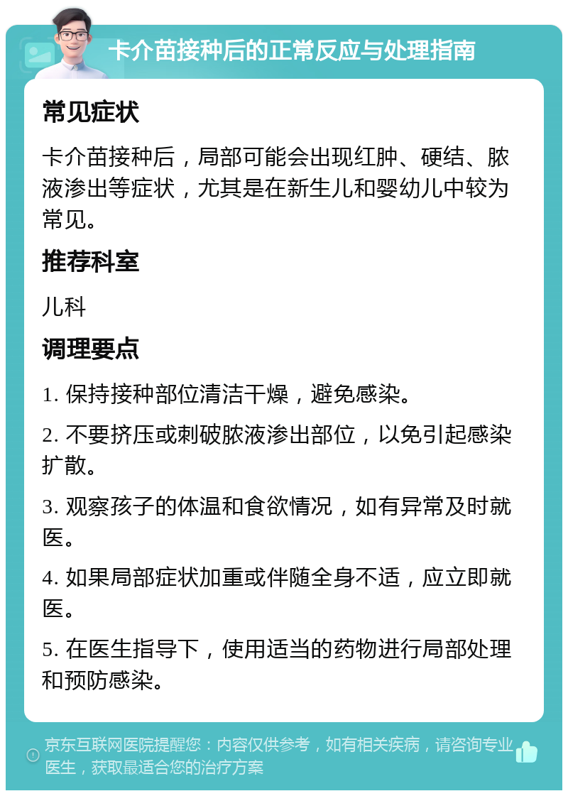 卡介苗接种后的正常反应与处理指南 常见症状 卡介苗接种后，局部可能会出现红肿、硬结、脓液渗出等症状，尤其是在新生儿和婴幼儿中较为常见。 推荐科室 儿科 调理要点 1. 保持接种部位清洁干燥，避免感染。 2. 不要挤压或刺破脓液渗出部位，以免引起感染扩散。 3. 观察孩子的体温和食欲情况，如有异常及时就医。 4. 如果局部症状加重或伴随全身不适，应立即就医。 5. 在医生指导下，使用适当的药物进行局部处理和预防感染。