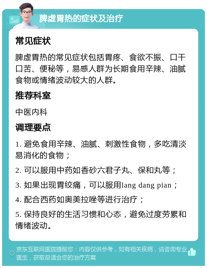 脾虚胃热的症状及治疗 常见症状 脾虚胃热的常见症状包括胃疼、食欲不振、口干口苦、便秘等，易感人群为长期食用辛辣、油腻食物或情绪波动较大的人群。 推荐科室 中医内科 调理要点 1. 避免食用辛辣、油腻、刺激性食物，多吃清淡易消化的食物； 2. 可以服用中药如香砂六君子丸、保和丸等； 3. 如果出现胃绞痛，可以服用lang dang pian； 4. 配合西药如奥美拉唑等进行治疗； 5. 保持良好的生活习惯和心态，避免过度劳累和情绪波动。