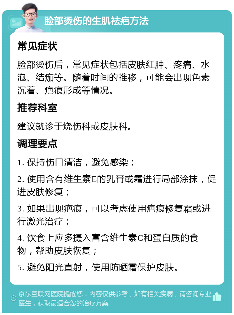 脸部烫伤的生肌祛疤方法 常见症状 脸部烫伤后，常见症状包括皮肤红肿、疼痛、水泡、结痂等。随着时间的推移，可能会出现色素沉着、疤痕形成等情况。 推荐科室 建议就诊于烧伤科或皮肤科。 调理要点 1. 保持伤口清洁，避免感染； 2. 使用含有维生素E的乳膏或霜进行局部涂抹，促进皮肤修复； 3. 如果出现疤痕，可以考虑使用疤痕修复霜或进行激光治疗； 4. 饮食上应多摄入富含维生素C和蛋白质的食物，帮助皮肤恢复； 5. 避免阳光直射，使用防晒霜保护皮肤。