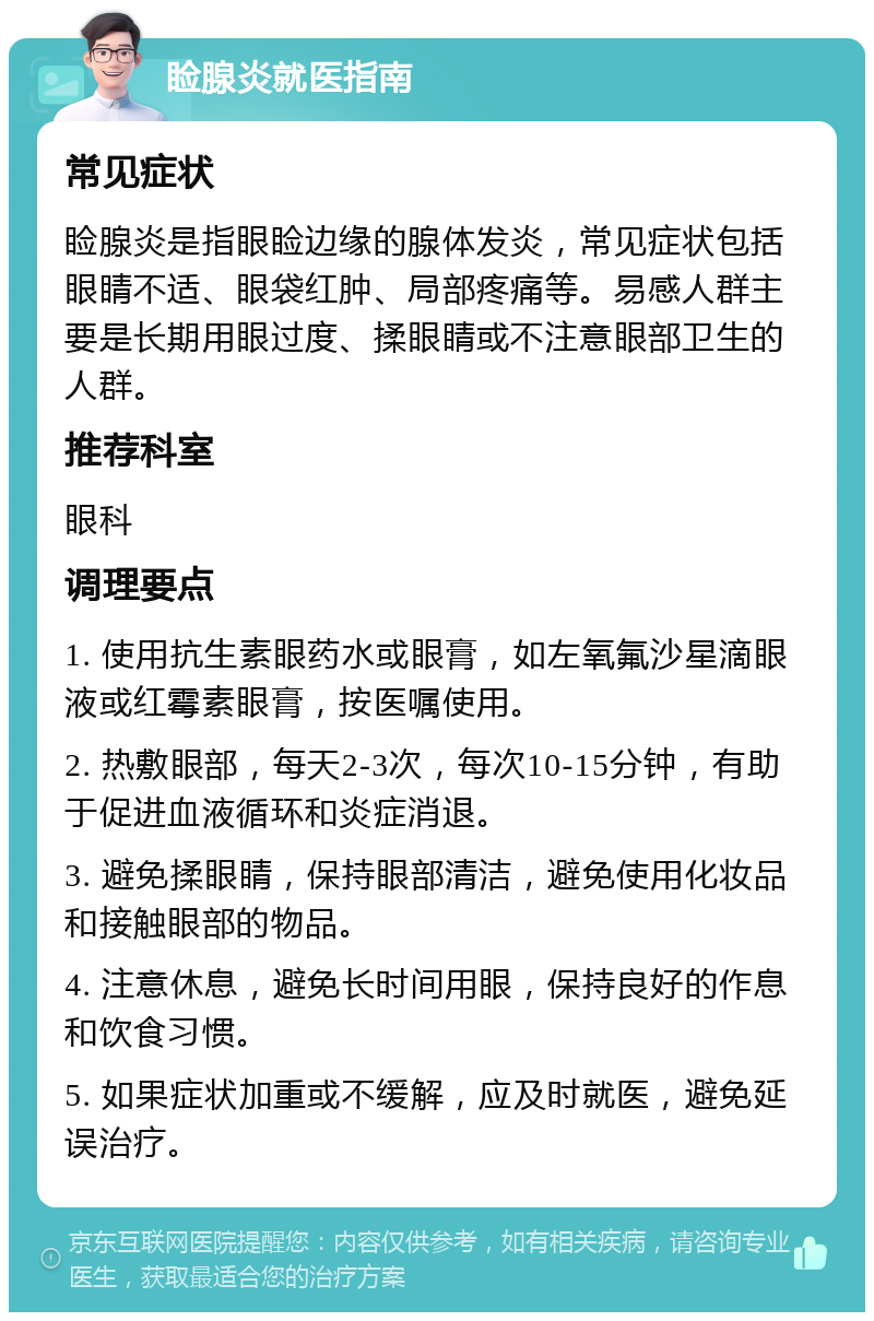 睑腺炎就医指南 常见症状 睑腺炎是指眼睑边缘的腺体发炎，常见症状包括眼睛不适、眼袋红肿、局部疼痛等。易感人群主要是长期用眼过度、揉眼睛或不注意眼部卫生的人群。 推荐科室 眼科 调理要点 1. 使用抗生素眼药水或眼膏，如左氧氟沙星滴眼液或红霉素眼膏，按医嘱使用。 2. 热敷眼部，每天2-3次，每次10-15分钟，有助于促进血液循环和炎症消退。 3. 避免揉眼睛，保持眼部清洁，避免使用化妆品和接触眼部的物品。 4. 注意休息，避免长时间用眼，保持良好的作息和饮食习惯。 5. 如果症状加重或不缓解，应及时就医，避免延误治疗。