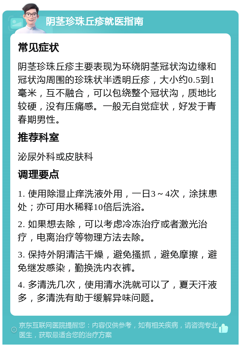 阴茎珍珠丘疹就医指南 常见症状 阴茎珍珠丘疹主要表现为环绕阴茎冠状沟边缘和冠状沟周围的珍珠状半透明丘疹，大小约0.5到1毫米，互不融合，可以包绕整个冠状沟，质地比较硬，没有压痛感。一般无自觉症状，好发于青春期男性。 推荐科室 泌尿外科或皮肤科 调理要点 1. 使用除湿止痒洗液外用，一日3～4次，涂抹患处；亦可用水稀释10倍后洗浴。 2. 如果想去除，可以考虑冷冻治疗或者激光治疗，电离治疗等物理方法去除。 3. 保持外阴清洁干燥，避免搔抓，避免摩擦，避免继发感染，勤换洗内衣裤。 4. 多清洗几次，使用清水洗就可以了，夏天汗液多，多清洗有助于缓解异味问题。