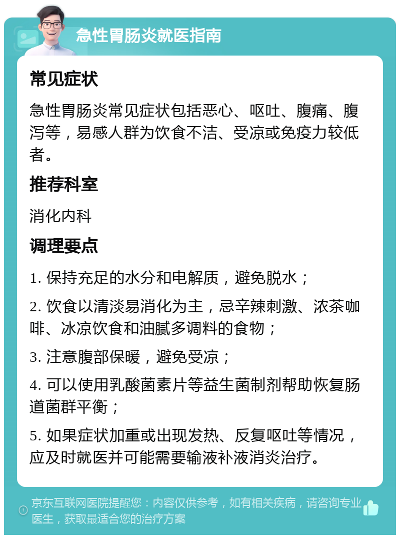 急性胃肠炎就医指南 常见症状 急性胃肠炎常见症状包括恶心、呕吐、腹痛、腹泻等，易感人群为饮食不洁、受凉或免疫力较低者。 推荐科室 消化内科 调理要点 1. 保持充足的水分和电解质，避免脱水； 2. 饮食以清淡易消化为主，忌辛辣刺激、浓茶咖啡、冰凉饮食和油腻多调料的食物； 3. 注意腹部保暖，避免受凉； 4. 可以使用乳酸菌素片等益生菌制剂帮助恢复肠道菌群平衡； 5. 如果症状加重或出现发热、反复呕吐等情况，应及时就医并可能需要输液补液消炎治疗。