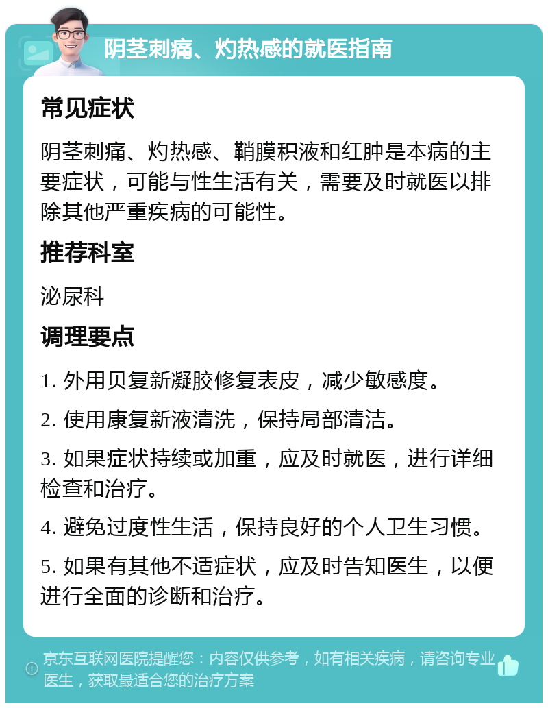 阴茎刺痛、灼热感的就医指南 常见症状 阴茎刺痛、灼热感、鞘膜积液和红肿是本病的主要症状，可能与性生活有关，需要及时就医以排除其他严重疾病的可能性。 推荐科室 泌尿科 调理要点 1. 外用贝复新凝胶修复表皮，减少敏感度。 2. 使用康复新液清洗，保持局部清洁。 3. 如果症状持续或加重，应及时就医，进行详细检查和治疗。 4. 避免过度性生活，保持良好的个人卫生习惯。 5. 如果有其他不适症状，应及时告知医生，以便进行全面的诊断和治疗。