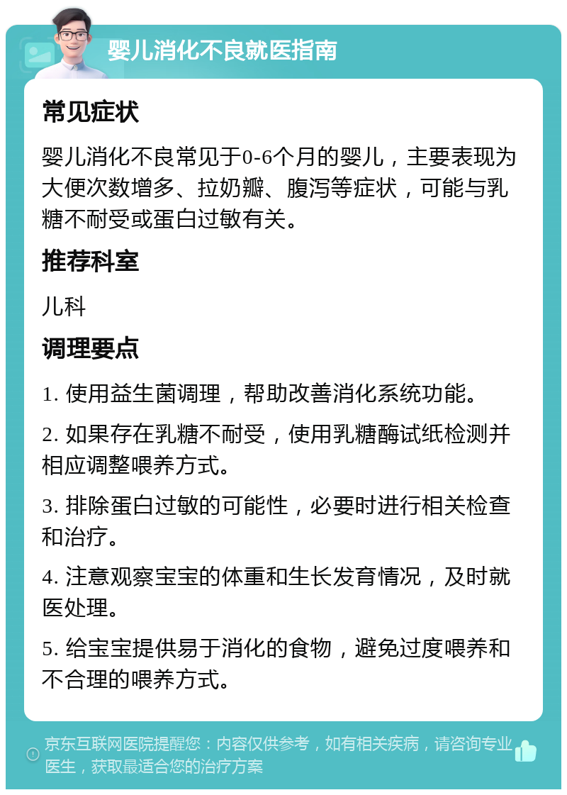 婴儿消化不良就医指南 常见症状 婴儿消化不良常见于0-6个月的婴儿，主要表现为大便次数增多、拉奶瓣、腹泻等症状，可能与乳糖不耐受或蛋白过敏有关。 推荐科室 儿科 调理要点 1. 使用益生菌调理，帮助改善消化系统功能。 2. 如果存在乳糖不耐受，使用乳糖酶试纸检测并相应调整喂养方式。 3. 排除蛋白过敏的可能性，必要时进行相关检查和治疗。 4. 注意观察宝宝的体重和生长发育情况，及时就医处理。 5. 给宝宝提供易于消化的食物，避免过度喂养和不合理的喂养方式。