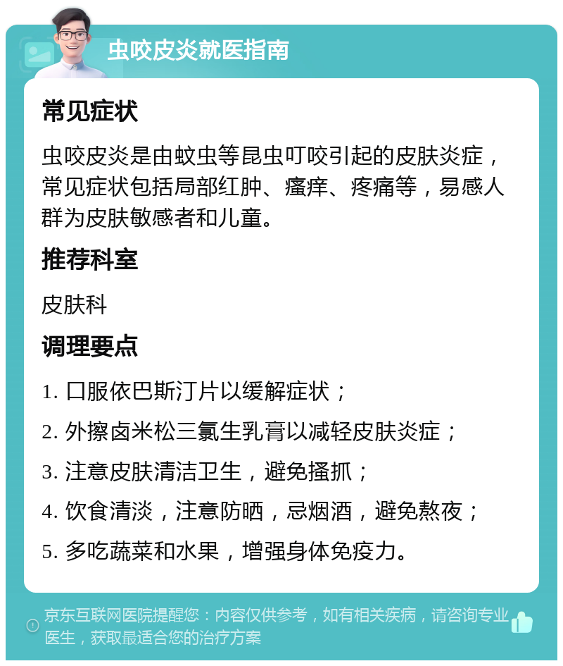 虫咬皮炎就医指南 常见症状 虫咬皮炎是由蚊虫等昆虫叮咬引起的皮肤炎症，常见症状包括局部红肿、瘙痒、疼痛等，易感人群为皮肤敏感者和儿童。 推荐科室 皮肤科 调理要点 1. 口服依巴斯汀片以缓解症状； 2. 外擦卤米松三氯生乳膏以减轻皮肤炎症； 3. 注意皮肤清洁卫生，避免搔抓； 4. 饮食清淡，注意防晒，忌烟酒，避免熬夜； 5. 多吃蔬菜和水果，增强身体免疫力。