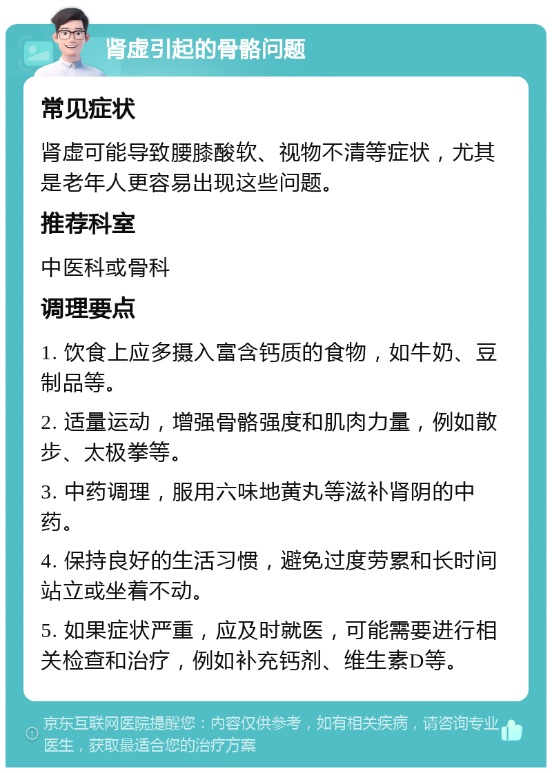 肾虚引起的骨骼问题 常见症状 肾虚可能导致腰膝酸软、视物不清等症状，尤其是老年人更容易出现这些问题。 推荐科室 中医科或骨科 调理要点 1. 饮食上应多摄入富含钙质的食物，如牛奶、豆制品等。 2. 适量运动，增强骨骼强度和肌肉力量，例如散步、太极拳等。 3. 中药调理，服用六味地黄丸等滋补肾阴的中药。 4. 保持良好的生活习惯，避免过度劳累和长时间站立或坐着不动。 5. 如果症状严重，应及时就医，可能需要进行相关检查和治疗，例如补充钙剂、维生素D等。