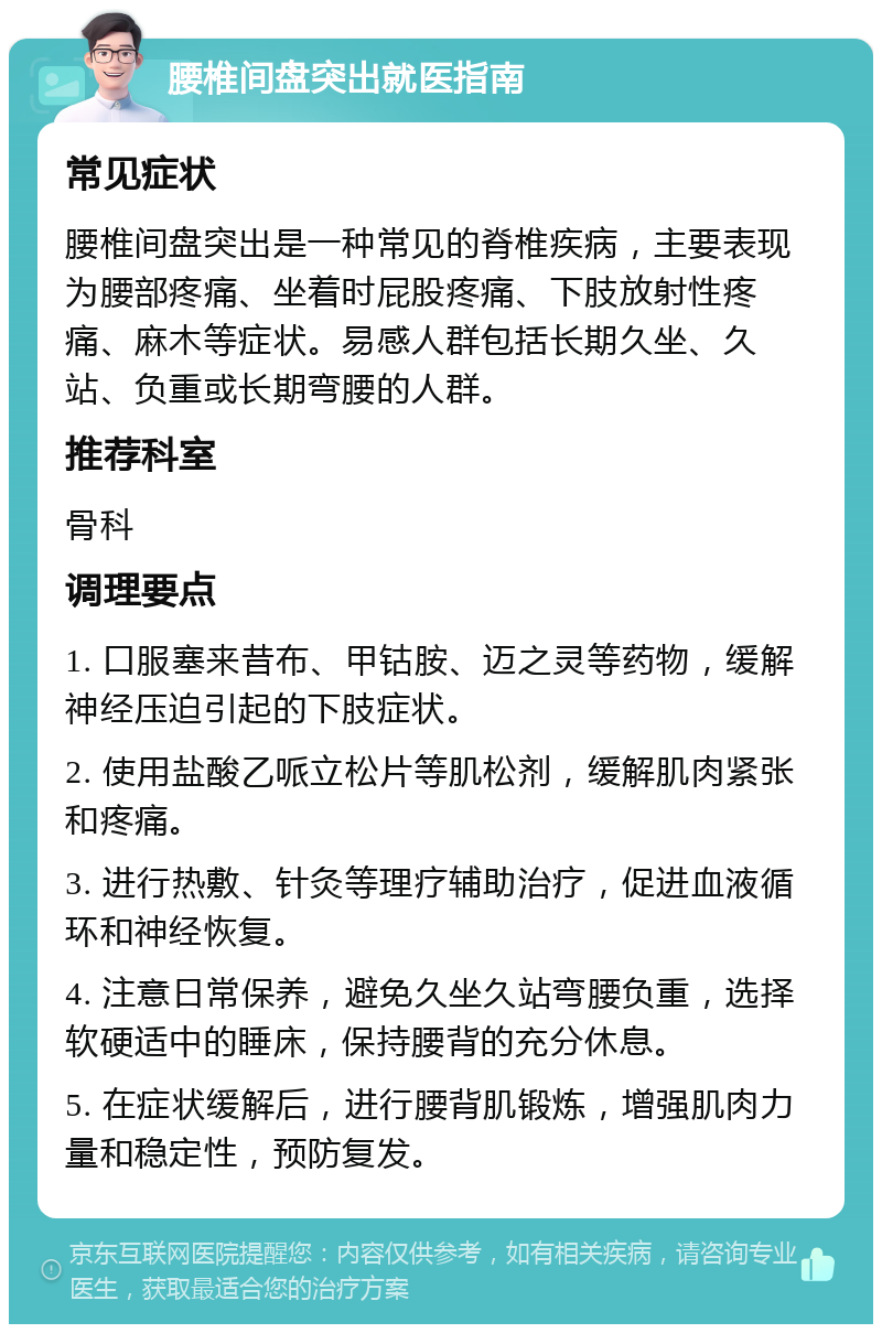 腰椎间盘突出就医指南 常见症状 腰椎间盘突出是一种常见的脊椎疾病，主要表现为腰部疼痛、坐着时屁股疼痛、下肢放射性疼痛、麻木等症状。易感人群包括长期久坐、久站、负重或长期弯腰的人群。 推荐科室 骨科 调理要点 1. 口服塞来昔布、甲钴胺、迈之灵等药物，缓解神经压迫引起的下肢症状。 2. 使用盐酸乙哌立松片等肌松剂，缓解肌肉紧张和疼痛。 3. 进行热敷、针灸等理疗辅助治疗，促进血液循环和神经恢复。 4. 注意日常保养，避免久坐久站弯腰负重，选择软硬适中的睡床，保持腰背的充分休息。 5. 在症状缓解后，进行腰背肌锻炼，增强肌肉力量和稳定性，预防复发。