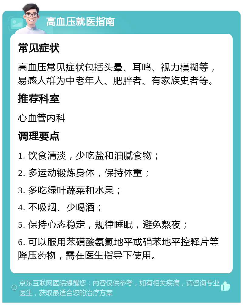 高血压就医指南 常见症状 高血压常见症状包括头晕、耳鸣、视力模糊等，易感人群为中老年人、肥胖者、有家族史者等。 推荐科室 心血管内科 调理要点 1. 饮食清淡，少吃盐和油腻食物； 2. 多运动锻炼身体，保持体重； 3. 多吃绿叶蔬菜和水果； 4. 不吸烟、少喝酒； 5. 保持心态稳定，规律睡眠，避免熬夜； 6. 可以服用苯磺酸氨氯地平或硝苯地平控释片等降压药物，需在医生指导下使用。