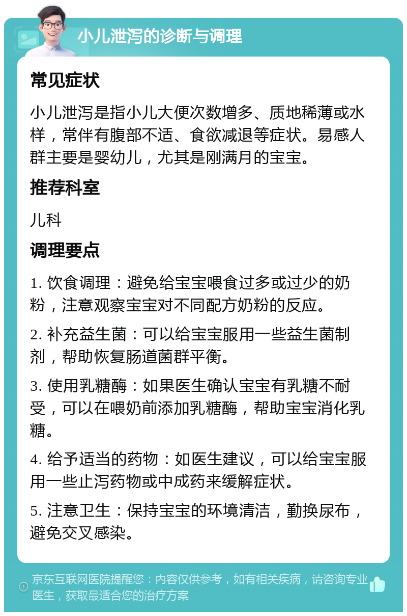 小儿泄泻的诊断与调理 常见症状 小儿泄泻是指小儿大便次数增多、质地稀薄或水样，常伴有腹部不适、食欲减退等症状。易感人群主要是婴幼儿，尤其是刚满月的宝宝。 推荐科室 儿科 调理要点 1. 饮食调理：避免给宝宝喂食过多或过少的奶粉，注意观察宝宝对不同配方奶粉的反应。 2. 补充益生菌：可以给宝宝服用一些益生菌制剂，帮助恢复肠道菌群平衡。 3. 使用乳糖酶：如果医生确认宝宝有乳糖不耐受，可以在喂奶前添加乳糖酶，帮助宝宝消化乳糖。 4. 给予适当的药物：如医生建议，可以给宝宝服用一些止泻药物或中成药来缓解症状。 5. 注意卫生：保持宝宝的环境清洁，勤换尿布，避免交叉感染。