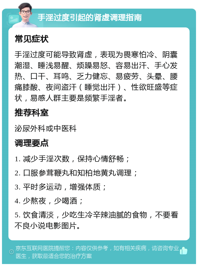 手淫过度引起的肾虚调理指南 常见症状 手淫过度可能导致肾虚，表现为畏寒怕冷、阴囊潮湿、睡浅易醒、烦躁易怒、容易出汗、手心发热、口干、耳鸣、乏力健忘、易疲劳、头晕、腰痛膝酸、夜间盗汗（睡觉出汗）、性欲旺盛等症状，易感人群主要是频繁手淫者。 推荐科室 泌尿外科或中医科 调理要点 1. 减少手淫次数，保持心情舒畅； 2. 口服参茸鞭丸和知柏地黄丸调理； 3. 平时多运动，增强体质； 4. 少熬夜，少喝酒； 5. 饮食清淡，少吃生冷辛辣油腻的食物，不要看不良小说电影图片。