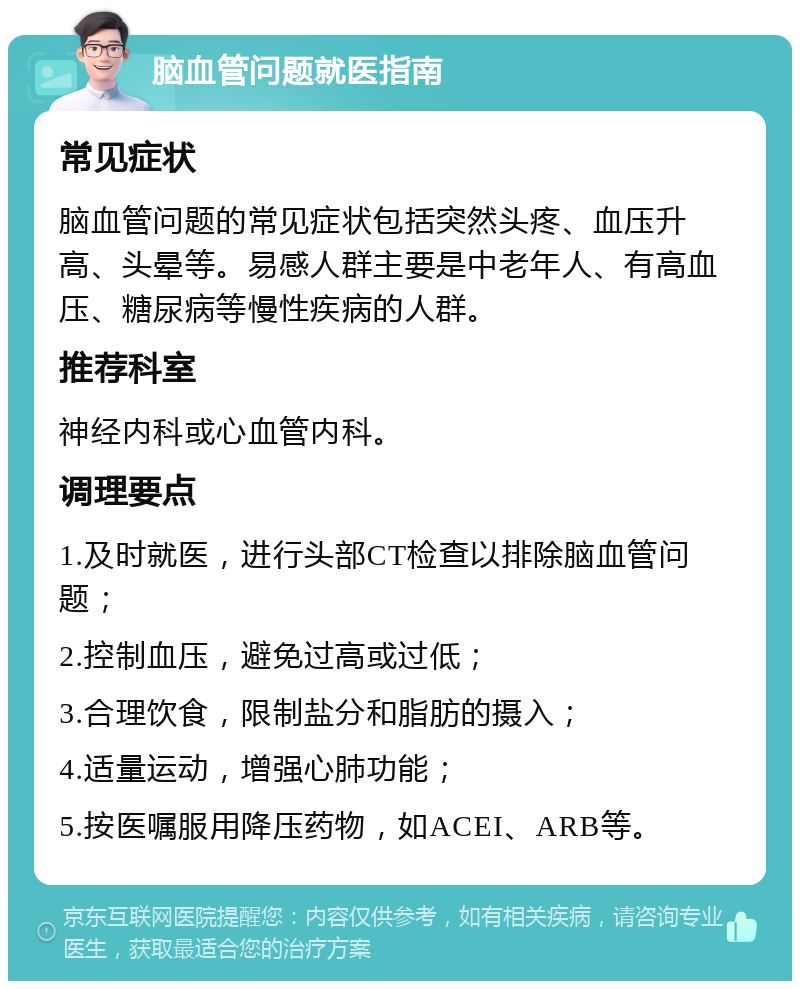 脑血管问题就医指南 常见症状 脑血管问题的常见症状包括突然头疼、血压升高、头晕等。易感人群主要是中老年人、有高血压、糖尿病等慢性疾病的人群。 推荐科室 神经内科或心血管内科。 调理要点 1.及时就医，进行头部CT检查以排除脑血管问题； 2.控制血压，避免过高或过低； 3.合理饮食，限制盐分和脂肪的摄入； 4.适量运动，增强心肺功能； 5.按医嘱服用降压药物，如ACEI、ARB等。