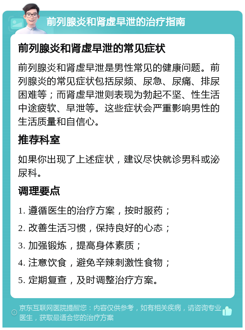 前列腺炎和肾虚早泄的治疗指南 前列腺炎和肾虚早泄的常见症状 前列腺炎和肾虚早泄是男性常见的健康问题。前列腺炎的常见症状包括尿频、尿急、尿痛、排尿困难等；而肾虚早泄则表现为勃起不坚、性生活中途疲软、早泄等。这些症状会严重影响男性的生活质量和自信心。 推荐科室 如果你出现了上述症状，建议尽快就诊男科或泌尿科。 调理要点 1. 遵循医生的治疗方案，按时服药； 2. 改善生活习惯，保持良好的心态； 3. 加强锻炼，提高身体素质； 4. 注意饮食，避免辛辣刺激性食物； 5. 定期复查，及时调整治疗方案。