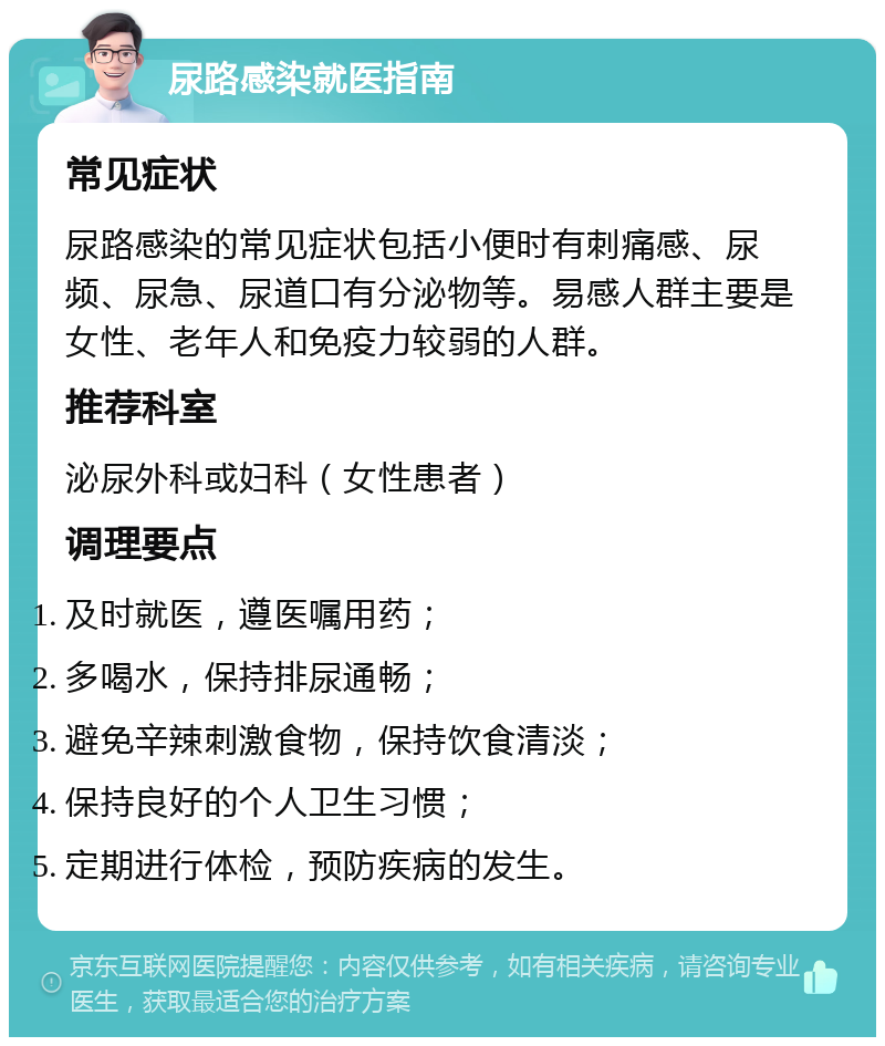 尿路感染就医指南 常见症状 尿路感染的常见症状包括小便时有刺痛感、尿频、尿急、尿道口有分泌物等。易感人群主要是女性、老年人和免疫力较弱的人群。 推荐科室 泌尿外科或妇科（女性患者） 调理要点 及时就医，遵医嘱用药； 多喝水，保持排尿通畅； 避免辛辣刺激食物，保持饮食清淡； 保持良好的个人卫生习惯； 定期进行体检，预防疾病的发生。