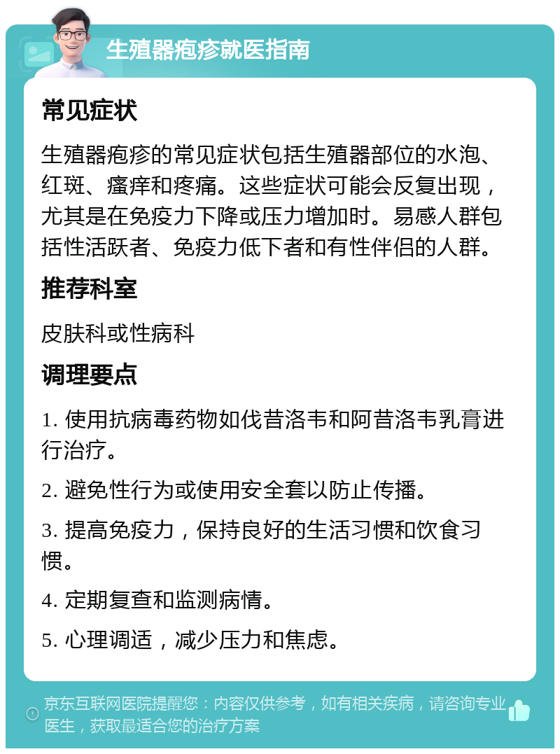 生殖器疱疹就医指南 常见症状 生殖器疱疹的常见症状包括生殖器部位的水泡、红斑、瘙痒和疼痛。这些症状可能会反复出现，尤其是在免疫力下降或压力增加时。易感人群包括性活跃者、免疫力低下者和有性伴侣的人群。 推荐科室 皮肤科或性病科 调理要点 1. 使用抗病毒药物如伐昔洛韦和阿昔洛韦乳膏进行治疗。 2. 避免性行为或使用安全套以防止传播。 3. 提高免疫力，保持良好的生活习惯和饮食习惯。 4. 定期复查和监测病情。 5. 心理调适，减少压力和焦虑。