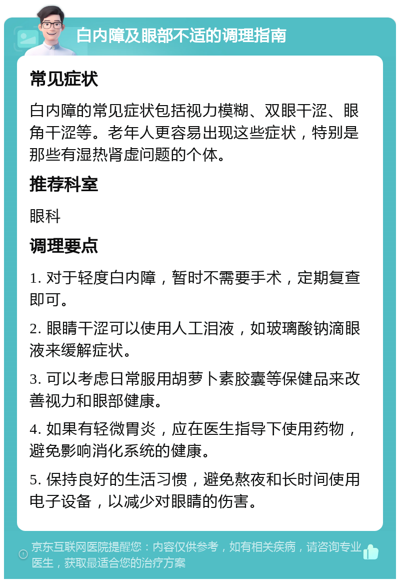 白内障及眼部不适的调理指南 常见症状 白内障的常见症状包括视力模糊、双眼干涩、眼角干涩等。老年人更容易出现这些症状，特别是那些有湿热肾虚问题的个体。 推荐科室 眼科 调理要点 1. 对于轻度白内障，暂时不需要手术，定期复查即可。 2. 眼睛干涩可以使用人工泪液，如玻璃酸钠滴眼液来缓解症状。 3. 可以考虑日常服用胡萝卜素胶囊等保健品来改善视力和眼部健康。 4. 如果有轻微胃炎，应在医生指导下使用药物，避免影响消化系统的健康。 5. 保持良好的生活习惯，避免熬夜和长时间使用电子设备，以减少对眼睛的伤害。