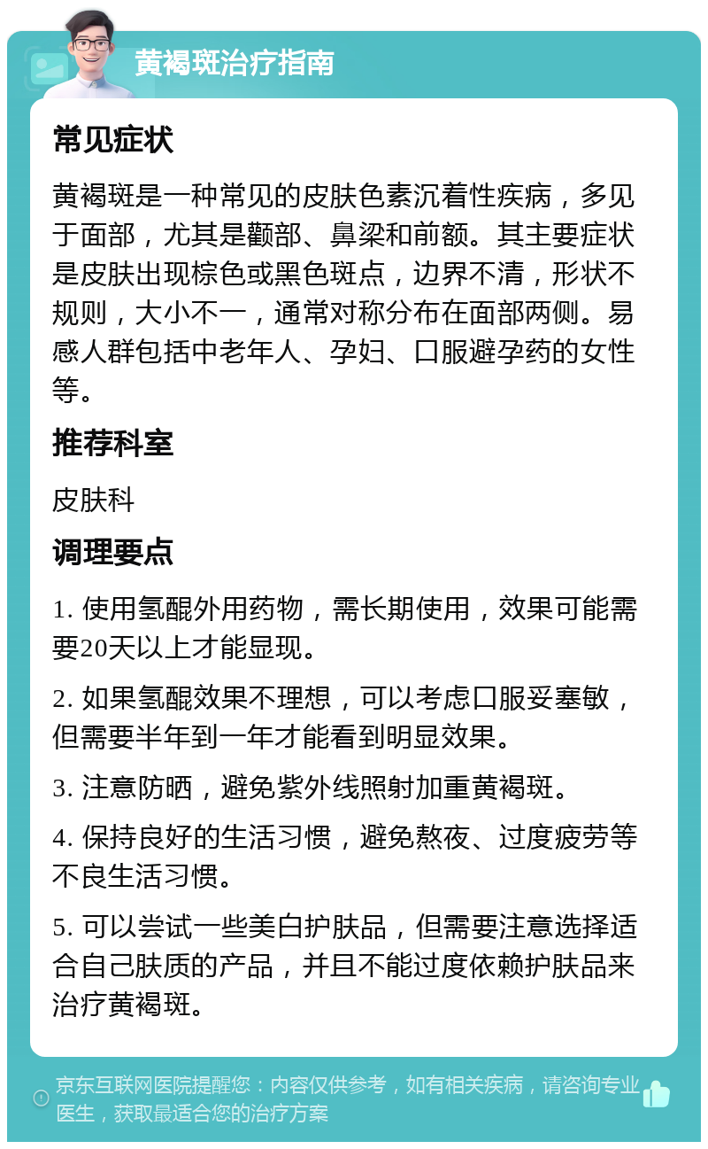 黄褐斑治疗指南 常见症状 黄褐斑是一种常见的皮肤色素沉着性疾病，多见于面部，尤其是颧部、鼻梁和前额。其主要症状是皮肤出现棕色或黑色斑点，边界不清，形状不规则，大小不一，通常对称分布在面部两侧。易感人群包括中老年人、孕妇、口服避孕药的女性等。 推荐科室 皮肤科 调理要点 1. 使用氢醌外用药物，需长期使用，效果可能需要20天以上才能显现。 2. 如果氢醌效果不理想，可以考虑口服妥塞敏，但需要半年到一年才能看到明显效果。 3. 注意防晒，避免紫外线照射加重黄褐斑。 4. 保持良好的生活习惯，避免熬夜、过度疲劳等不良生活习惯。 5. 可以尝试一些美白护肤品，但需要注意选择适合自己肤质的产品，并且不能过度依赖护肤品来治疗黄褐斑。