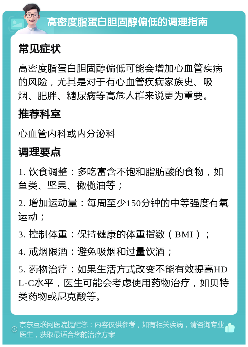 高密度脂蛋白胆固醇偏低的调理指南 常见症状 高密度脂蛋白胆固醇偏低可能会增加心血管疾病的风险，尤其是对于有心血管疾病家族史、吸烟、肥胖、糖尿病等高危人群来说更为重要。 推荐科室 心血管内科或内分泌科 调理要点 1. 饮食调整：多吃富含不饱和脂肪酸的食物，如鱼类、坚果、橄榄油等； 2. 增加运动量：每周至少150分钟的中等强度有氧运动； 3. 控制体重：保持健康的体重指数（BMI）； 4. 戒烟限酒：避免吸烟和过量饮酒； 5. 药物治疗：如果生活方式改变不能有效提高HDL-C水平，医生可能会考虑使用药物治疗，如贝特类药物或尼克酸等。