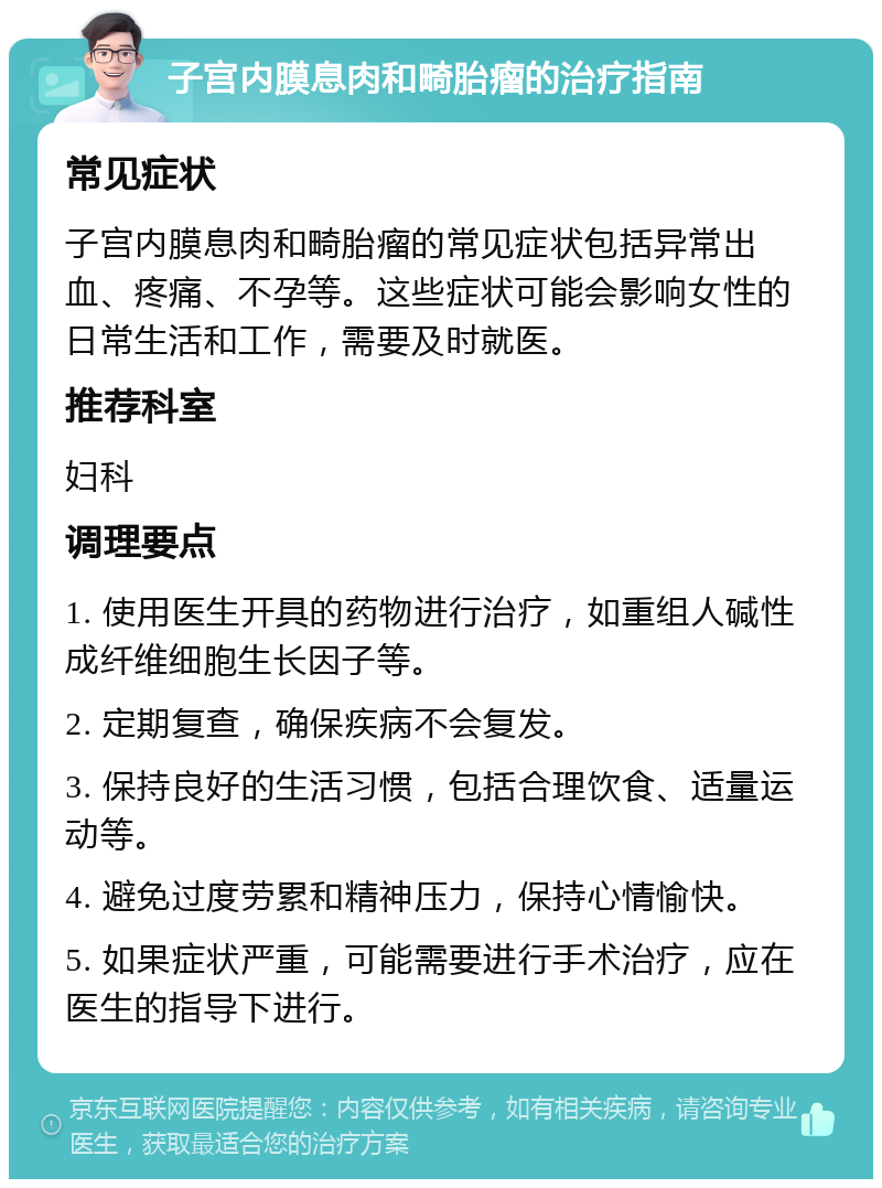 子宫内膜息肉和畸胎瘤的治疗指南 常见症状 子宫内膜息肉和畸胎瘤的常见症状包括异常出血、疼痛、不孕等。这些症状可能会影响女性的日常生活和工作，需要及时就医。 推荐科室 妇科 调理要点 1. 使用医生开具的药物进行治疗，如重组人碱性成纤维细胞生长因子等。 2. 定期复查，确保疾病不会复发。 3. 保持良好的生活习惯，包括合理饮食、适量运动等。 4. 避免过度劳累和精神压力，保持心情愉快。 5. 如果症状严重，可能需要进行手术治疗，应在医生的指导下进行。