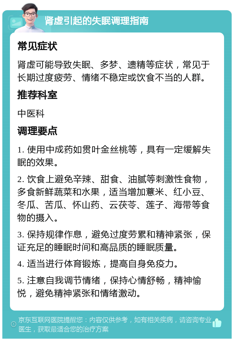 肾虚引起的失眠调理指南 常见症状 肾虚可能导致失眠、多梦、遗精等症状，常见于长期过度疲劳、情绪不稳定或饮食不当的人群。 推荐科室 中医科 调理要点 1. 使用中成药如贯叶金丝桃等，具有一定缓解失眠的效果。 2. 饮食上避免辛辣、甜食、油腻等刺激性食物，多食新鲜蔬菜和水果，适当增加薏米、红小豆、冬瓜、苦瓜、怀山药、云茯苓、莲子、海带等食物的摄入。 3. 保持规律作息，避免过度劳累和精神紧张，保证充足的睡眠时间和高品质的睡眠质量。 4. 适当进行体育锻炼，提高自身免疫力。 5. 注意自我调节情绪，保持心情舒畅，精神愉悦，避免精神紧张和情绪激动。