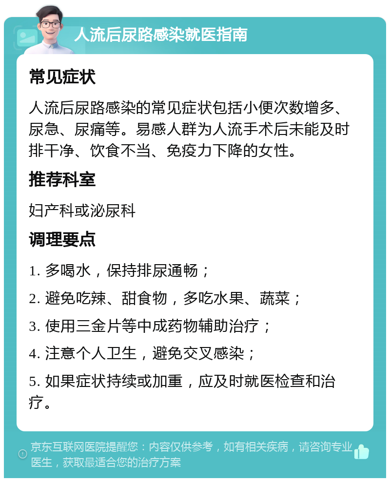 人流后尿路感染就医指南 常见症状 人流后尿路感染的常见症状包括小便次数增多、尿急、尿痛等。易感人群为人流手术后未能及时排干净、饮食不当、免疫力下降的女性。 推荐科室 妇产科或泌尿科 调理要点 1. 多喝水，保持排尿通畅； 2. 避免吃辣、甜食物，多吃水果、蔬菜； 3. 使用三金片等中成药物辅助治疗； 4. 注意个人卫生，避免交叉感染； 5. 如果症状持续或加重，应及时就医检查和治疗。