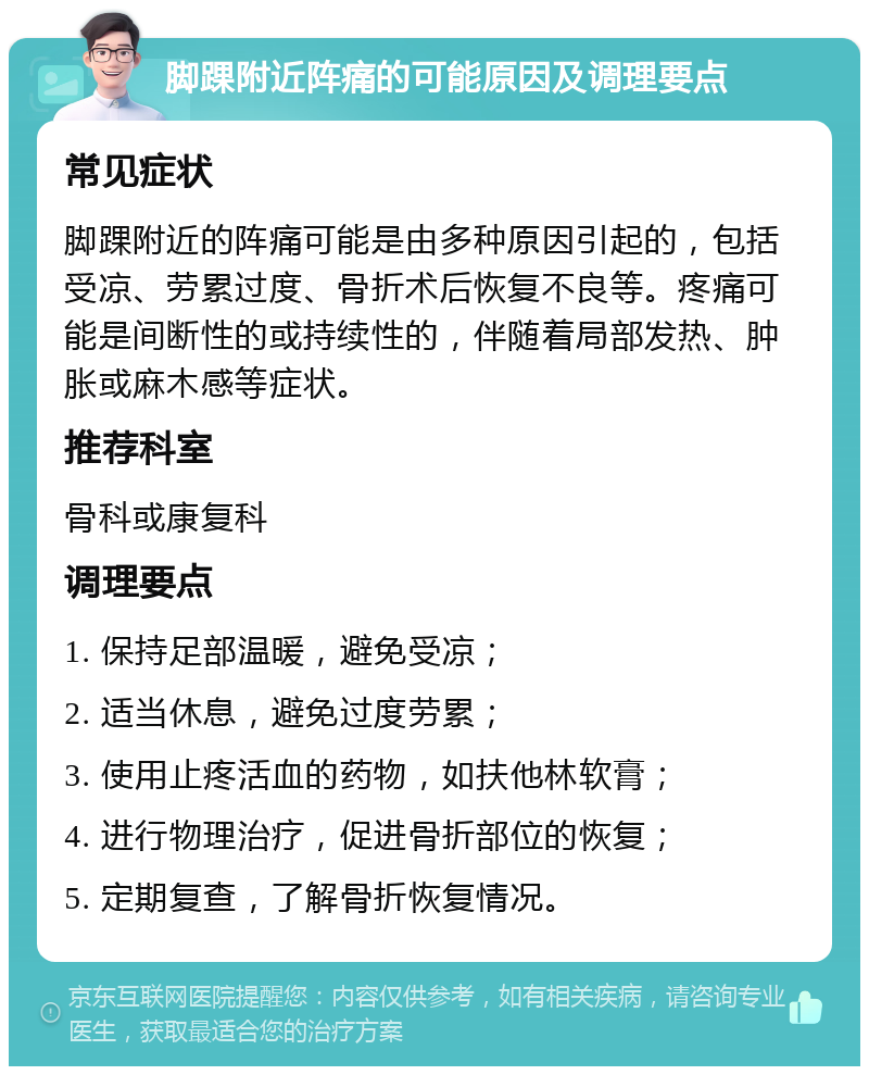 脚踝附近阵痛的可能原因及调理要点 常见症状 脚踝附近的阵痛可能是由多种原因引起的，包括受凉、劳累过度、骨折术后恢复不良等。疼痛可能是间断性的或持续性的，伴随着局部发热、肿胀或麻木感等症状。 推荐科室 骨科或康复科 调理要点 1. 保持足部温暖，避免受凉； 2. 适当休息，避免过度劳累； 3. 使用止疼活血的药物，如扶他林软膏； 4. 进行物理治疗，促进骨折部位的恢复； 5. 定期复查，了解骨折恢复情况。