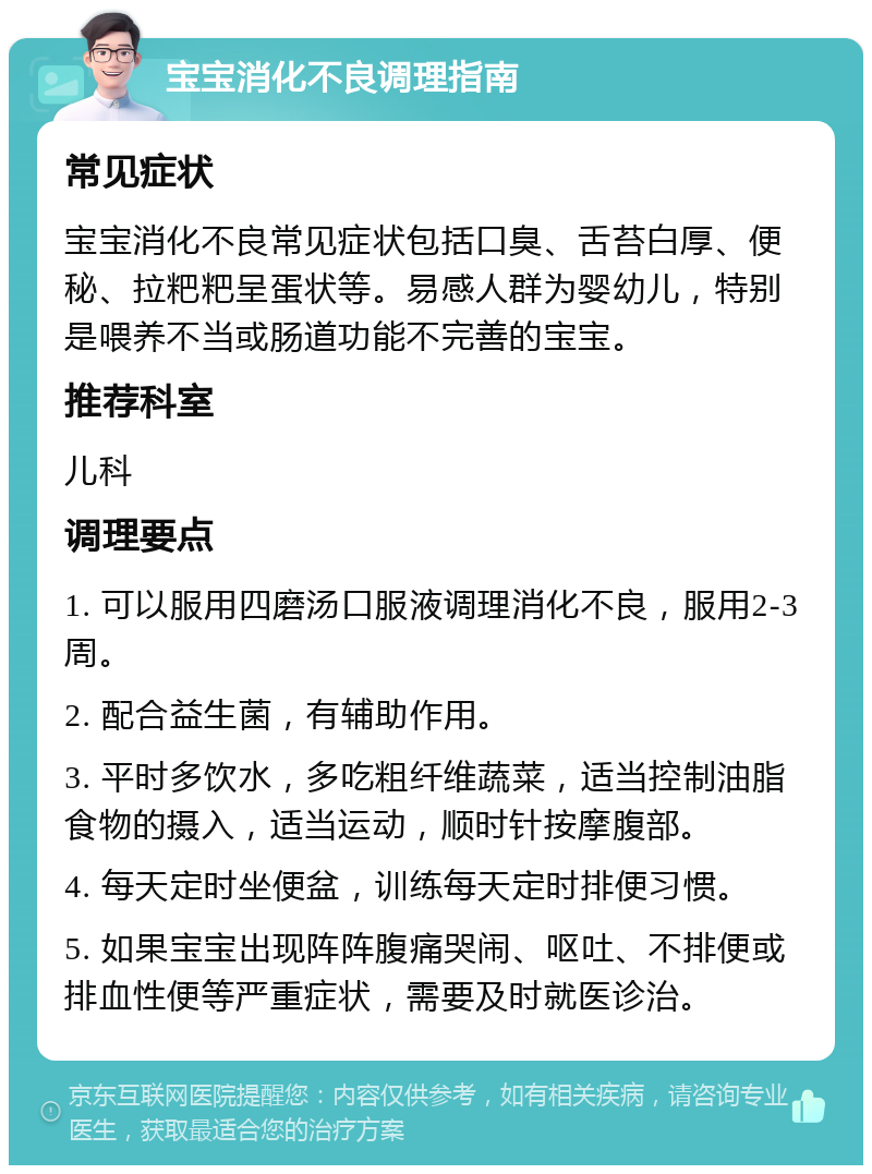 宝宝消化不良调理指南 常见症状 宝宝消化不良常见症状包括口臭、舌苔白厚、便秘、拉粑粑呈蛋状等。易感人群为婴幼儿，特别是喂养不当或肠道功能不完善的宝宝。 推荐科室 儿科 调理要点 1. 可以服用四磨汤口服液调理消化不良，服用2-3周。 2. 配合益生菌，有辅助作用。 3. 平时多饮水，多吃粗纤维蔬菜，适当控制油脂食物的摄入，适当运动，顺时针按摩腹部。 4. 每天定时坐便盆，训练每天定时排便习惯。 5. 如果宝宝出现阵阵腹痛哭闹、呕吐、不排便或排血性便等严重症状，需要及时就医诊治。