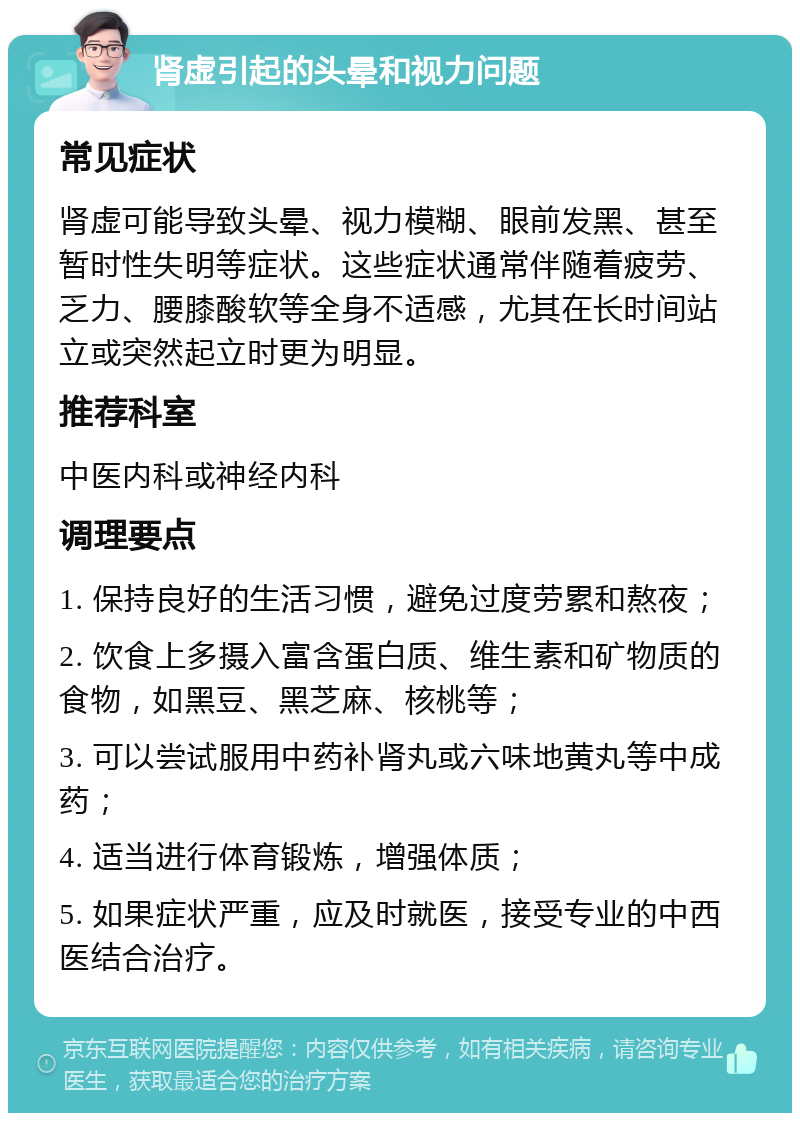 肾虚引起的头晕和视力问题 常见症状 肾虚可能导致头晕、视力模糊、眼前发黑、甚至暂时性失明等症状。这些症状通常伴随着疲劳、乏力、腰膝酸软等全身不适感，尤其在长时间站立或突然起立时更为明显。 推荐科室 中医内科或神经内科 调理要点 1. 保持良好的生活习惯，避免过度劳累和熬夜； 2. 饮食上多摄入富含蛋白质、维生素和矿物质的食物，如黑豆、黑芝麻、核桃等； 3. 可以尝试服用中药补肾丸或六味地黄丸等中成药； 4. 适当进行体育锻炼，增强体质； 5. 如果症状严重，应及时就医，接受专业的中西医结合治疗。