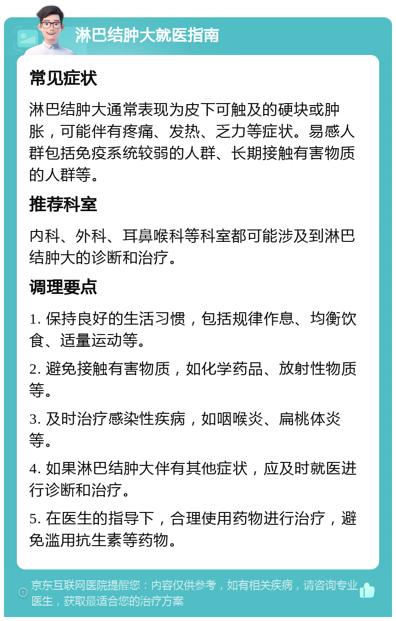 淋巴结肿大就医指南 常见症状 淋巴结肿大通常表现为皮下可触及的硬块或肿胀，可能伴有疼痛、发热、乏力等症状。易感人群包括免疫系统较弱的人群、长期接触有害物质的人群等。 推荐科室 内科、外科、耳鼻喉科等科室都可能涉及到淋巴结肿大的诊断和治疗。 调理要点 1. 保持良好的生活习惯，包括规律作息、均衡饮食、适量运动等。 2. 避免接触有害物质，如化学药品、放射性物质等。 3. 及时治疗感染性疾病，如咽喉炎、扁桃体炎等。 4. 如果淋巴结肿大伴有其他症状，应及时就医进行诊断和治疗。 5. 在医生的指导下，合理使用药物进行治疗，避免滥用抗生素等药物。