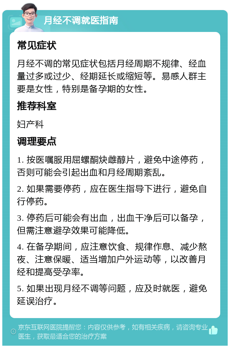 月经不调就医指南 常见症状 月经不调的常见症状包括月经周期不规律、经血量过多或过少、经期延长或缩短等。易感人群主要是女性，特别是备孕期的女性。 推荐科室 妇产科 调理要点 1. 按医嘱服用屈螺酮炔雌醇片，避免中途停药，否则可能会引起出血和月经周期紊乱。 2. 如果需要停药，应在医生指导下进行，避免自行停药。 3. 停药后可能会有出血，出血干净后可以备孕，但需注意避孕效果可能降低。 4. 在备孕期间，应注意饮食、规律作息、减少熬夜、注意保暖、适当增加户外运动等，以改善月经和提高受孕率。 5. 如果出现月经不调等问题，应及时就医，避免延误治疗。