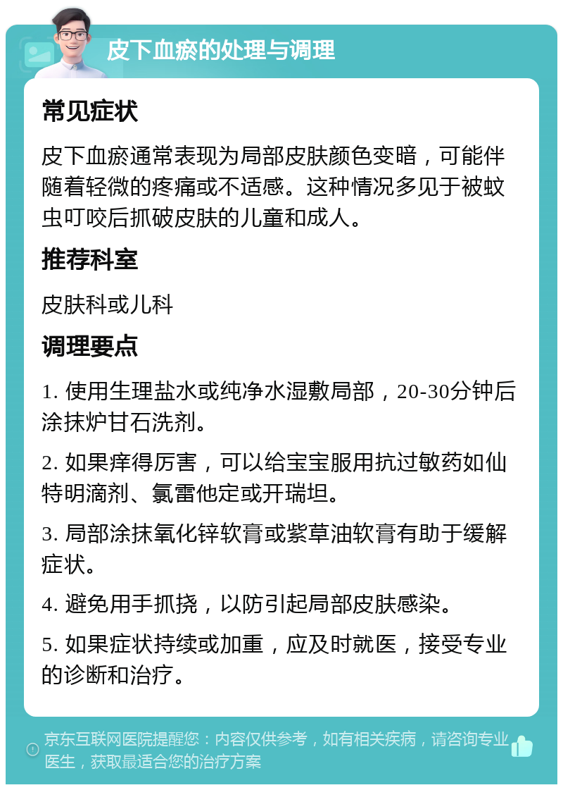 皮下血瘀的处理与调理 常见症状 皮下血瘀通常表现为局部皮肤颜色变暗，可能伴随着轻微的疼痛或不适感。这种情况多见于被蚊虫叮咬后抓破皮肤的儿童和成人。 推荐科室 皮肤科或儿科 调理要点 1. 使用生理盐水或纯净水湿敷局部，20-30分钟后涂抹炉甘石洗剂。 2. 如果痒得厉害，可以给宝宝服用抗过敏药如仙特明滴剂、氯雷他定或开瑞坦。 3. 局部涂抹氧化锌软膏或紫草油软膏有助于缓解症状。 4. 避免用手抓挠，以防引起局部皮肤感染。 5. 如果症状持续或加重，应及时就医，接受专业的诊断和治疗。