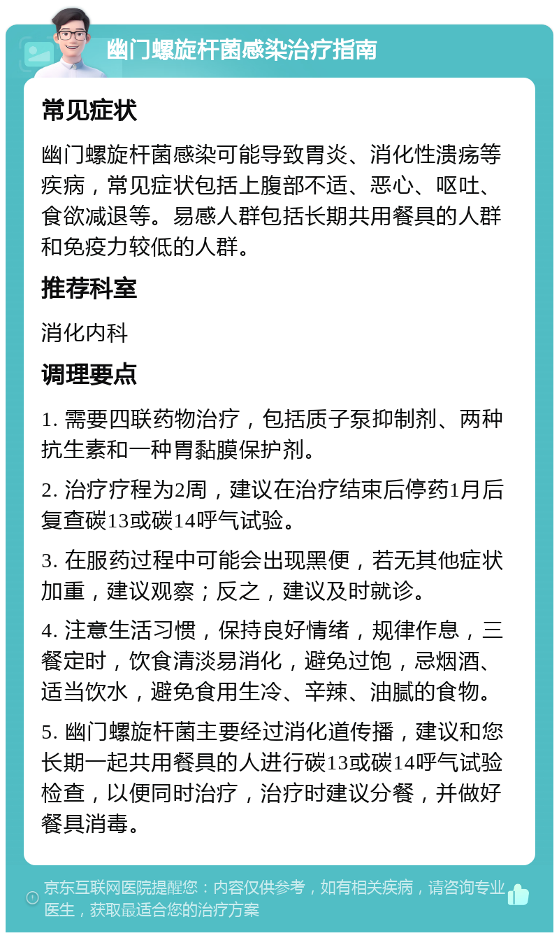 幽门螺旋杆菌感染治疗指南 常见症状 幽门螺旋杆菌感染可能导致胃炎、消化性溃疡等疾病，常见症状包括上腹部不适、恶心、呕吐、食欲减退等。易感人群包括长期共用餐具的人群和免疫力较低的人群。 推荐科室 消化内科 调理要点 1. 需要四联药物治疗，包括质子泵抑制剂、两种抗生素和一种胃黏膜保护剂。 2. 治疗疗程为2周，建议在治疗结束后停药1月后复查碳13或碳14呼气试验。 3. 在服药过程中可能会出现黑便，若无其他症状加重，建议观察；反之，建议及时就诊。 4. 注意生活习惯，保持良好情绪，规律作息，三餐定时，饮食清淡易消化，避免过饱，忌烟酒、适当饮水，避免食用生冷、辛辣、油腻的食物。 5. 幽门螺旋杆菌主要经过消化道传播，建议和您长期一起共用餐具的人进行碳13或碳14呼气试验检查，以便同时治疗，治疗时建议分餐，并做好餐具消毒。